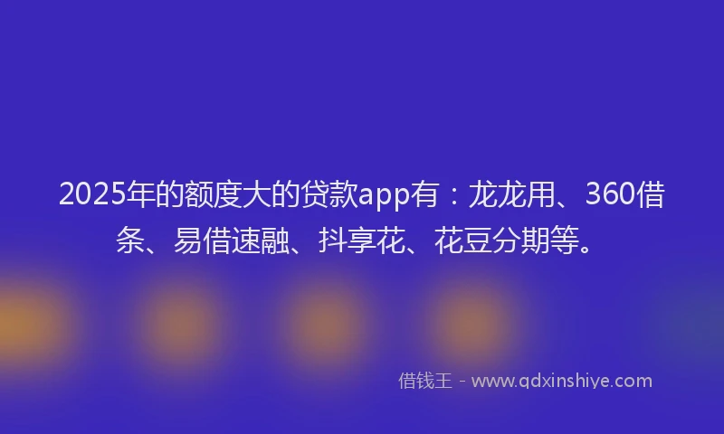 2025年的额度大的贷款app有：龙龙用、360借条、易借速融、抖享花、花豆分期等。