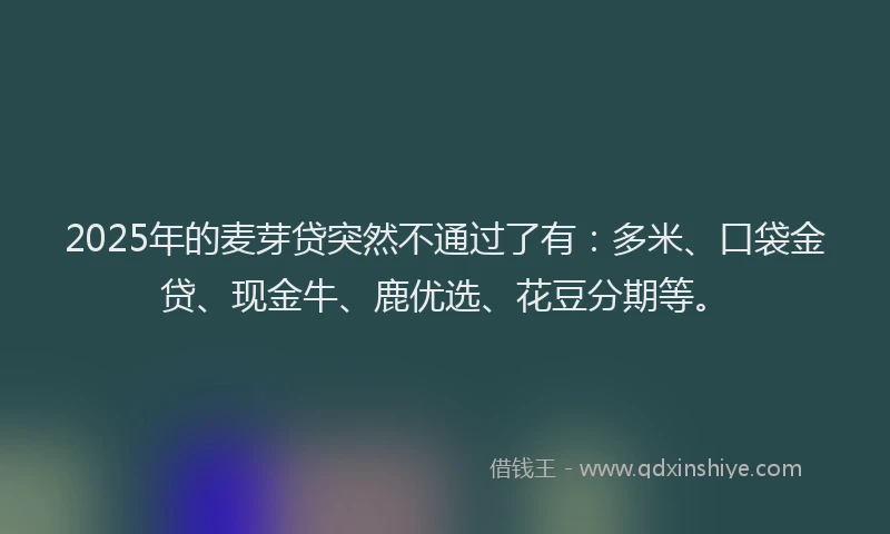 2025年的麦芽贷突然不通过了有：多米、口袋金贷、现金牛、鹿优选、花豆分期等。