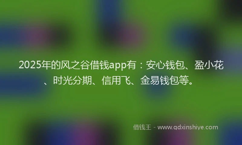 2025年的风之谷借钱app有：安心钱包、盈小花、时光分期、信用飞、金易钱包等。