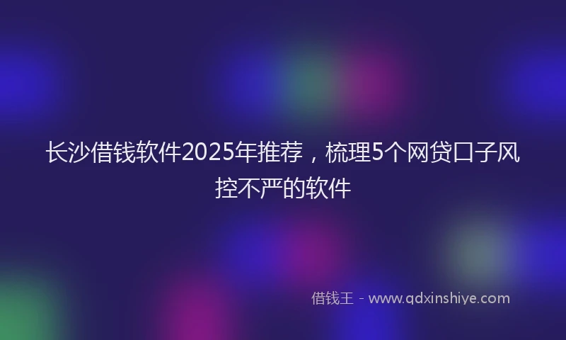 长沙借钱软件2025年推荐，梳理5个网贷口子风控不严的软件