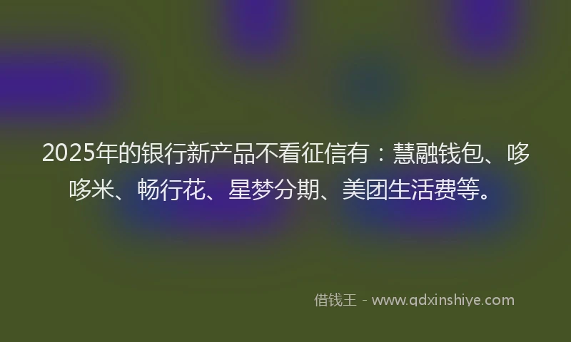 2025年的银行新产品不看征信有：慧融钱包、哆哆米、畅行花、星梦分期、美团生活费等。