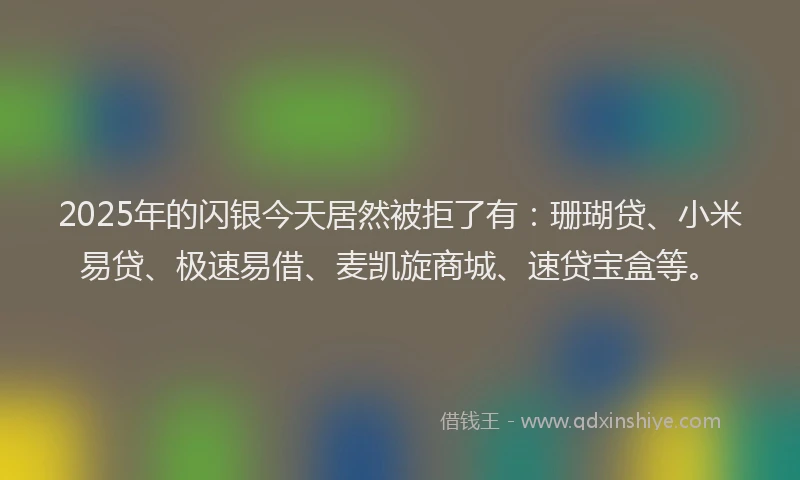2025年的闪银今天居然被拒了有：珊瑚贷、小米易贷、极速易借、麦凯旋商城、速贷宝盒等。