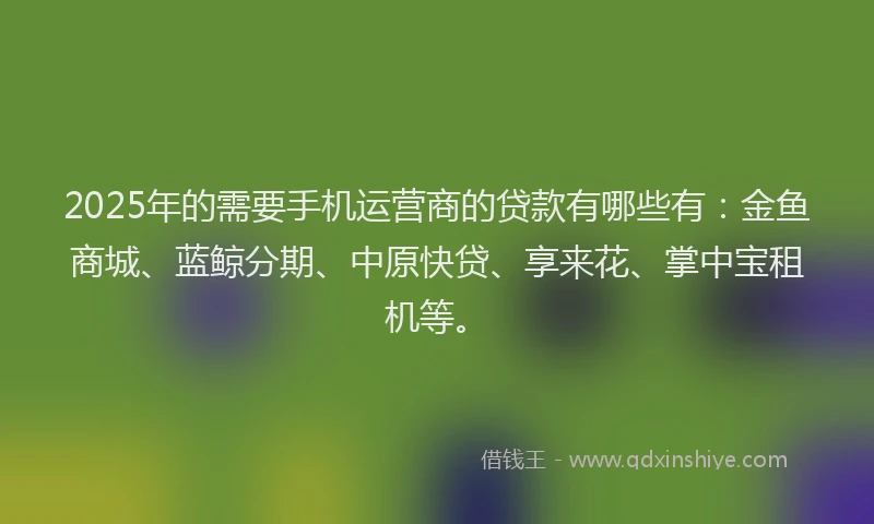 2025年的需要手机运营商的贷款有哪些有：金鱼商城、蓝鲸分期、中原快贷、享来花、掌中宝租机等。