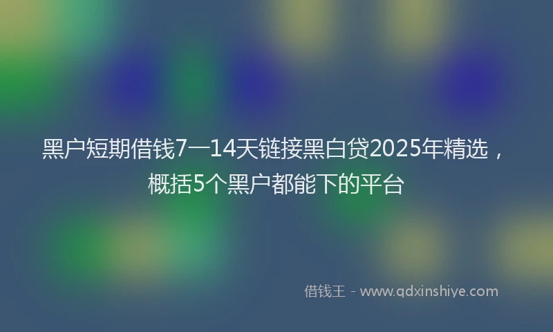 黑户短期借钱7一14天链接黑白贷2025年精选，概括5个黑户都能下的平台