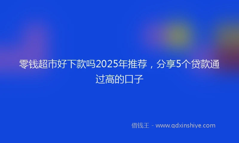 零钱超市好下款吗2025年推荐，分享5个贷款通过高的口子