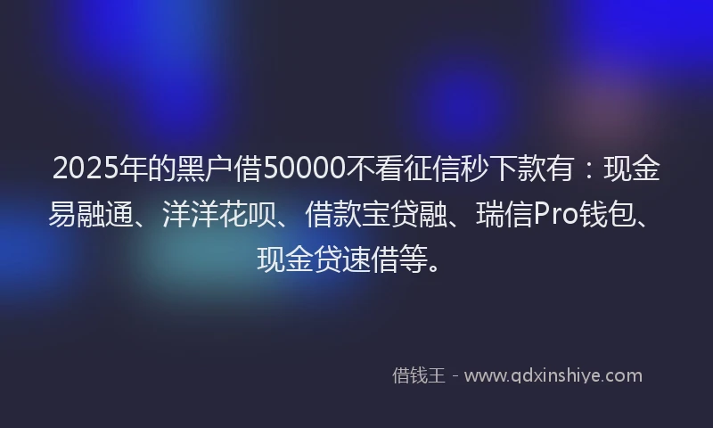 2025年的黑户借50000不看征信秒下款有：现金易融通、洋洋花呗、借款宝贷融、瑞信Pro钱包、现金贷速借等。