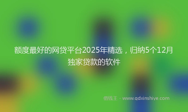 额度最好的网贷平台2025年精选，归纳5个12月独家贷款的软件
