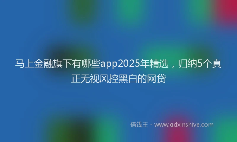 马上金融旗下有哪些app2025年精选，归纳5个真正无视风控黑白的网贷