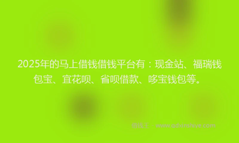 2025年的马上借钱借钱平台有：现金站、福瑞钱包宝、宜花呗、省呗借款、哆宝钱包等。