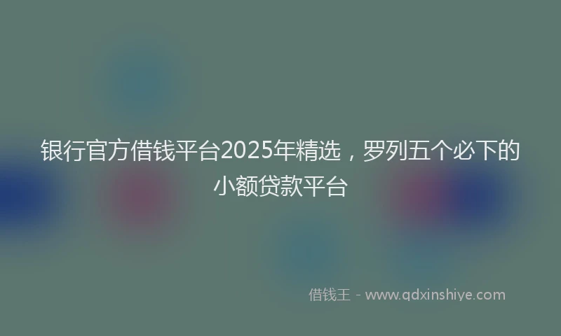 银行官方借钱平台2025年精选，罗列五个必下的小额贷款平台