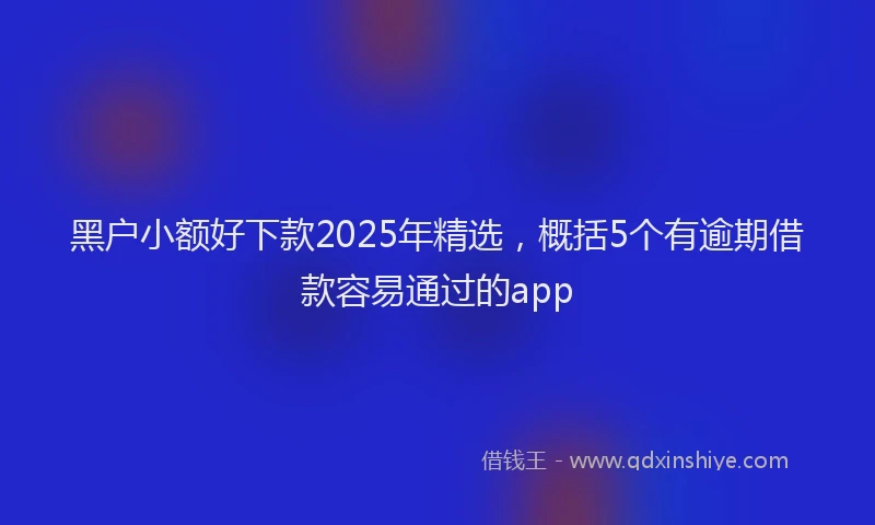 黑户小额好下款2025年精选，概括5个有逾期借款容易通过的app