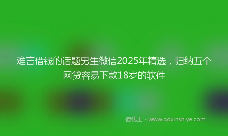 难言借钱的话题男生微信2025年精选，归纳五个网贷容易下款18岁的软件