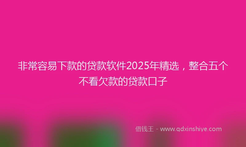 非常容易下款的贷款软件2025年精选，整合五个不看欠款的贷款口子