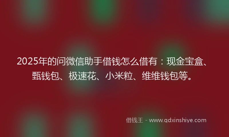 2025年的问微信助手借钱怎么借有：现金宝盒、甄钱包、极速花、小米粒、维维钱包等。