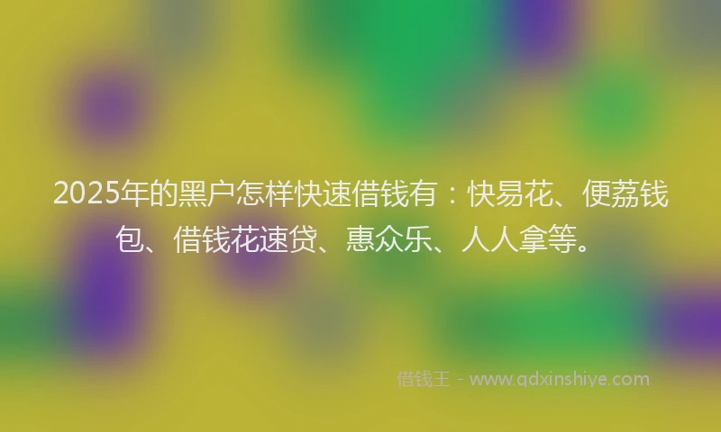 2025年的黑户怎样快速借钱有：快易花、便荔钱包、借钱花速贷、惠众乐、人人拿等。