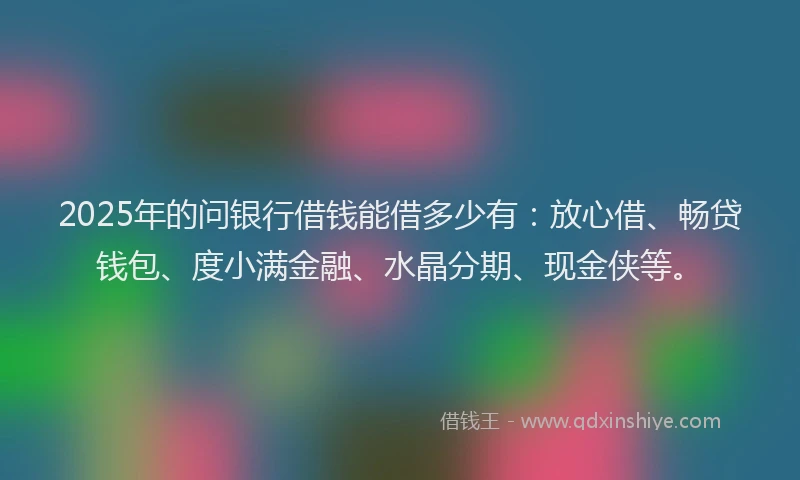 2025年的问银行借钱能借多少有：放心借、畅贷钱包、度小满金融、水晶分期、现金侠等。
