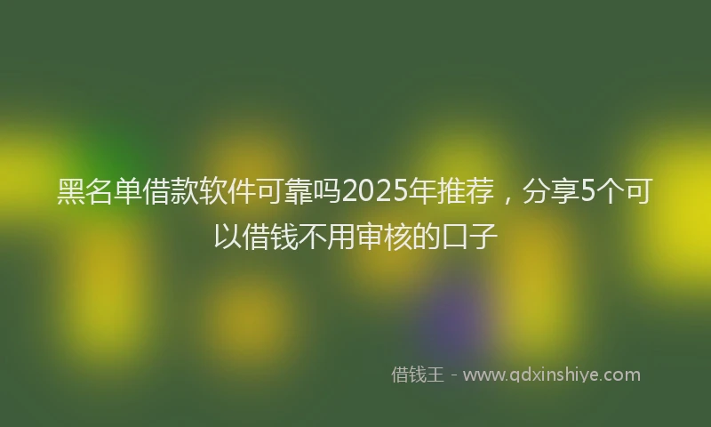 黑名单借款软件可靠吗2025年推荐，分享5个可以借钱不用审核的口子