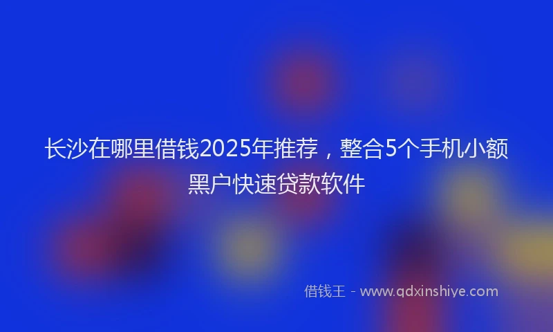 长沙在哪里借钱2025年推荐，整合5个手机小额黑户快速贷款软件