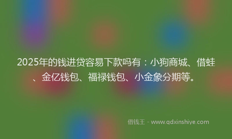 2025年的钱进贷容易下款吗有：小狗商城、借蛙、金亿钱包、福禄钱包、小金象分期等。