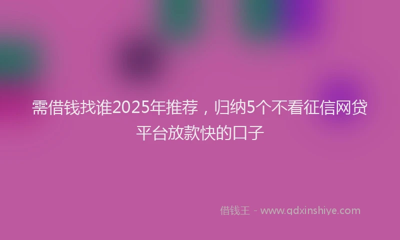 需借钱找谁2025年推荐，归纳5个不看征信网贷平台放款快的口子