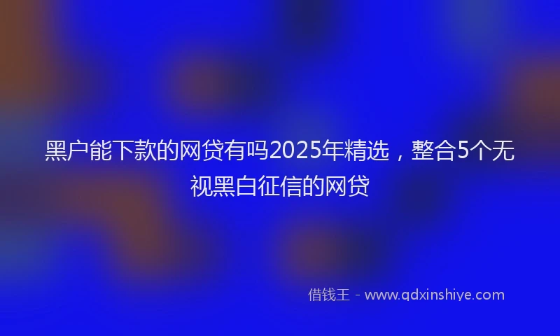 黑户能下款的网贷有吗2025年精选，整合5个无视黑白征信的网贷