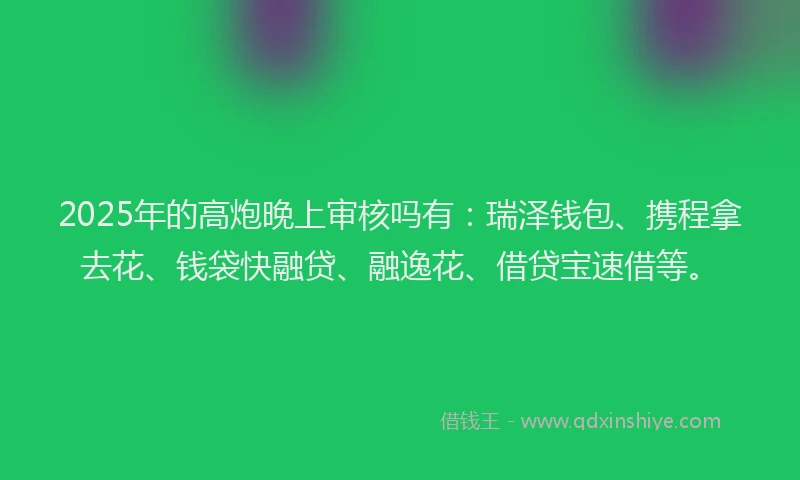 2025年的高炮晚上审核吗有：瑞泽钱包、携程拿去花、钱袋快融贷、融逸花、借贷宝速借等。