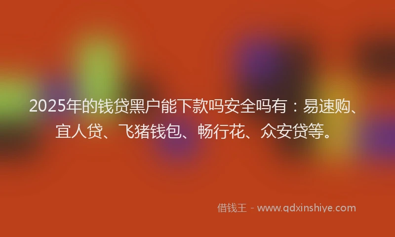 2025年的钱贷黑户能下款吗安全吗有：易速购、宜人贷、飞猪钱包、畅行花、众安贷等。