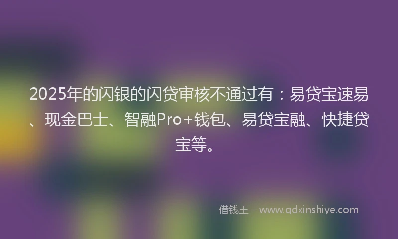 2025年的闪银的闪贷审核不通过有：易贷宝速易、现金巴士、智融Pro+钱包、易贷宝融、快捷贷宝等。