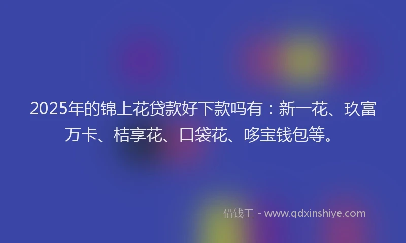 2025年的锦上花贷款好下款吗有：新一花、玖富万卡、桔享花、口袋花、哆宝钱包等。