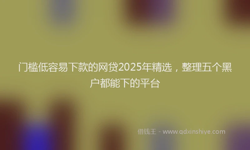 门槛低容易下款的网贷2025年精选，整理五个黑户都能下的平台