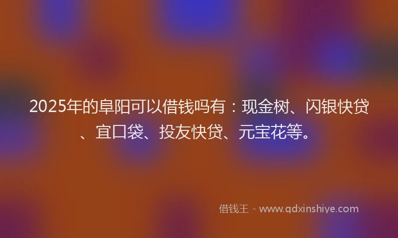 2025年的阜阳可以借钱吗有：现金树、闪银快贷、宜口袋、投友快贷、元宝花等。