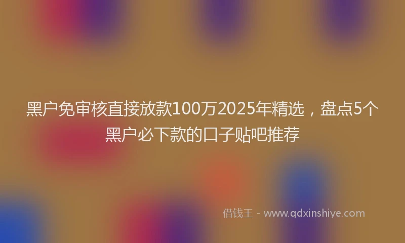 黑户免审核直接放款100万2025年精选，盘点5个黑户必下款的口子贴吧推荐