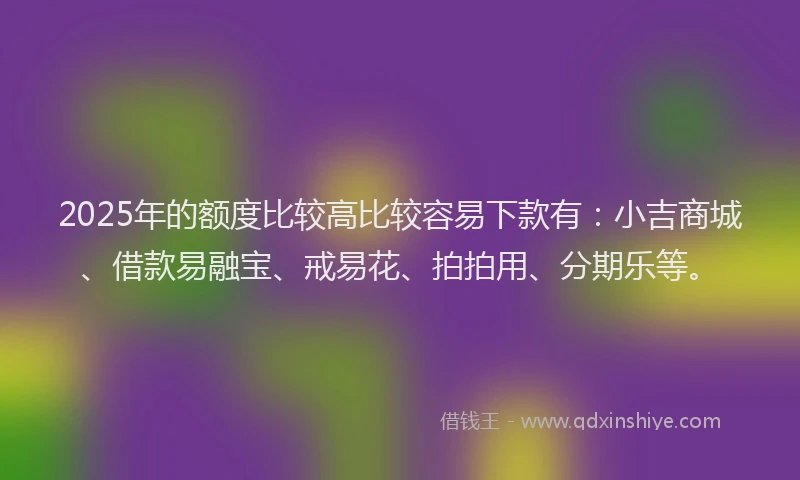 2025年的额度比较高比较容易下款有：小吉商城、借款易融宝、戒易花、拍拍用、分期乐等。