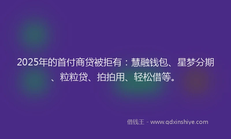2025年的首付商贷被拒有：慧融钱包、星梦分期、粒粒贷、拍拍用、轻松借等。