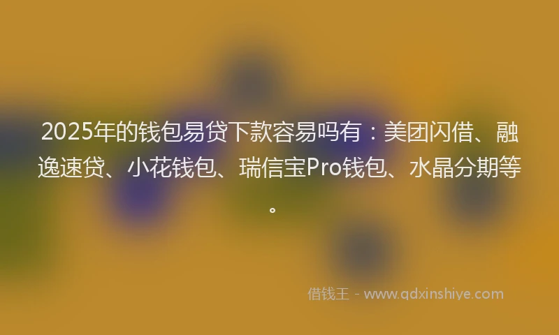 2025年的钱包易贷下款容易吗有：美团闪借、融逸速贷、小花钱包、瑞信宝Pro钱包、水晶分期等。