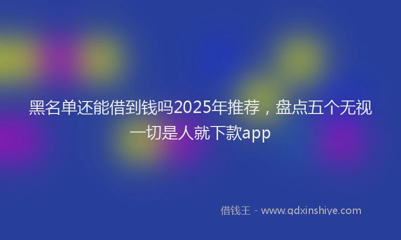 黑名单还能借到钱吗2025年推荐，盘点五个无视一切是人就下款app