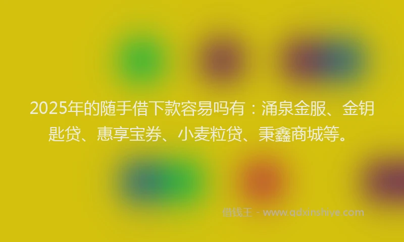 2025年的随手借下款容易吗有：涌泉金服、金钥匙贷、惠享宝券、小麦粒贷、秉鑫商城等。