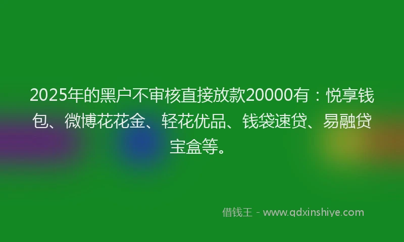 2025年的黑户不审核直接放款20000有：悦享钱包、微博花花金、轻花优品、钱袋速贷、易融贷宝盒等。