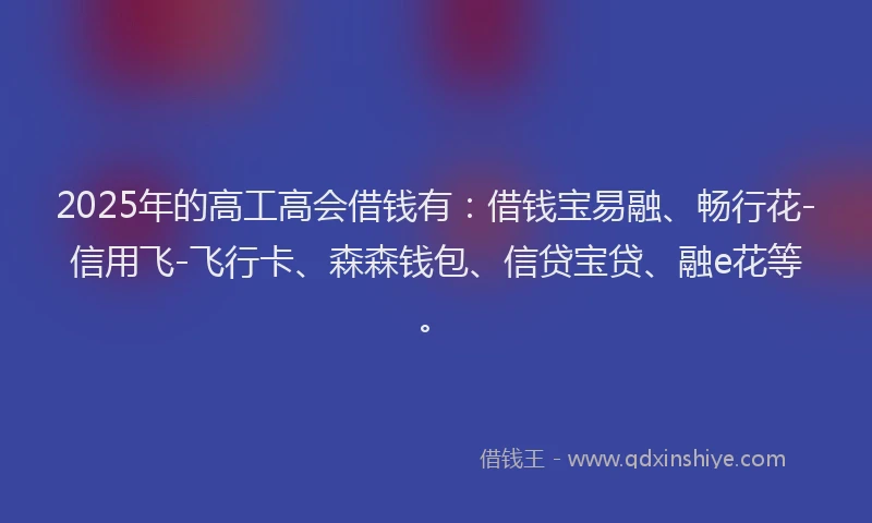 2025年的高工高会借钱有：借钱宝易融、畅行花-信用飞-飞行卡、森森钱包、信贷宝贷、融e花等。