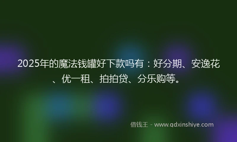 2025年的魔法钱罐好下款吗有：好分期、安逸花、优一租、拍拍贷、分乐购等。