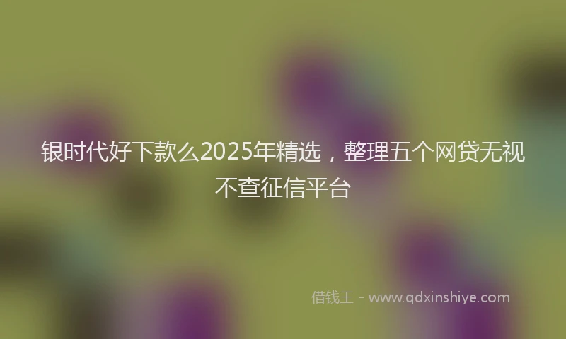 银时代好下款么2025年精选，整理五个网贷无视不查征信平台