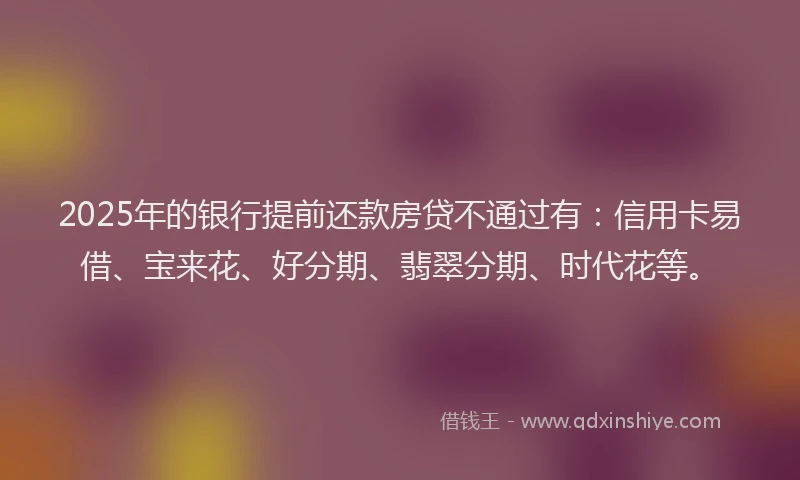 2025年的银行提前还款房贷不通过有：信用卡易借、宝来花、好分期、翡翠分期、时代花等。