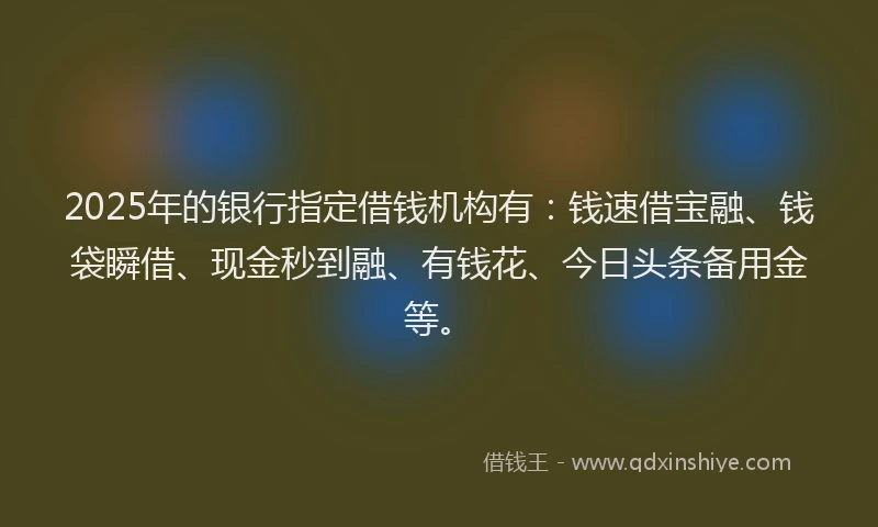 2025年的银行指定借钱机构有：钱速借宝融、钱袋瞬借、现金秒到融、有钱花、今日头条备用金等。