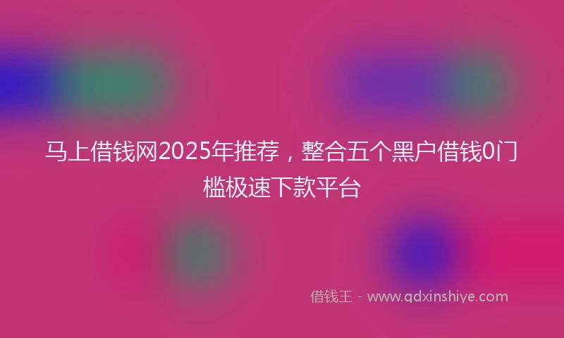 马上借钱网2025年推荐，整合五个黑户借钱0门槛极速下款平台