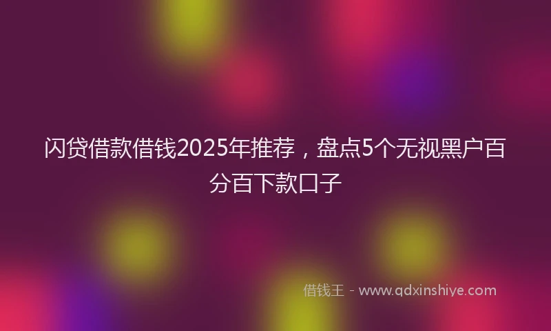 闪贷借款借钱2025年推荐，盘点5个无视黑户百分百下款口子