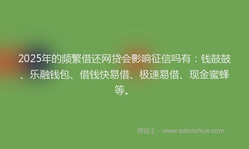 2025年的频繁借还网贷会影响征信吗有：钱鼓鼓、乐融钱包、借钱快易借、极速易借、现金蜜蜂等。