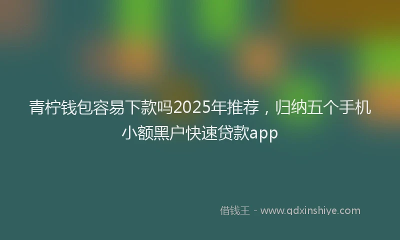 青柠钱包容易下款吗2025年推荐，归纳五个手机小额黑户快速贷款app