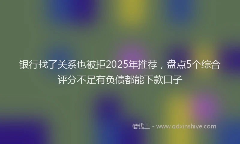 银行找了关系也被拒2025年推荐，盘点5个综合评分不足有负债都能下款口子