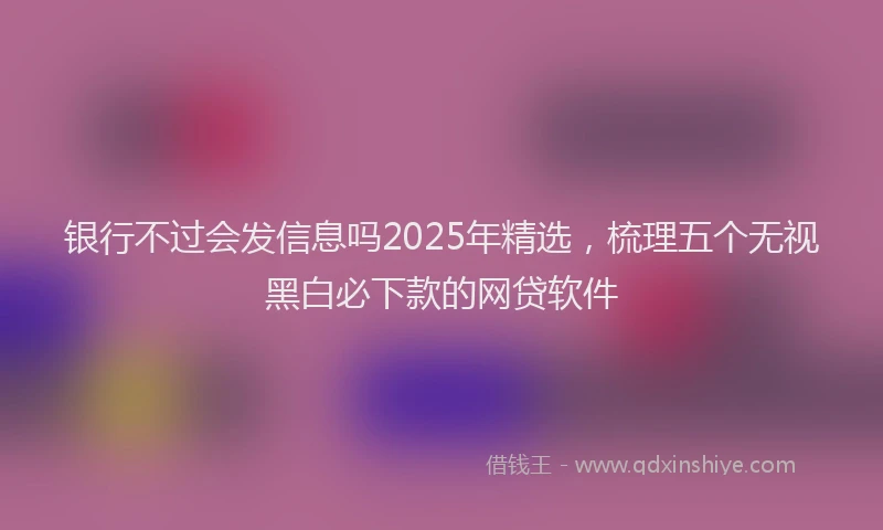 银行不过会发信息吗2025年精选，梳理五个无视黑白必下款的网贷软件
