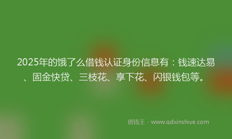 2025年的饿了么借钱认证身份信息有：钱速达易、固金快贷、三枝花、享下花、闪银钱包等。
